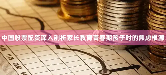 中国股票配资深入剖析家长教育青春期孩子时的焦虑根源