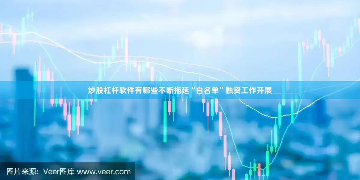 炒股杠杆软件有哪些不断拖延“白名单”融资工作开展