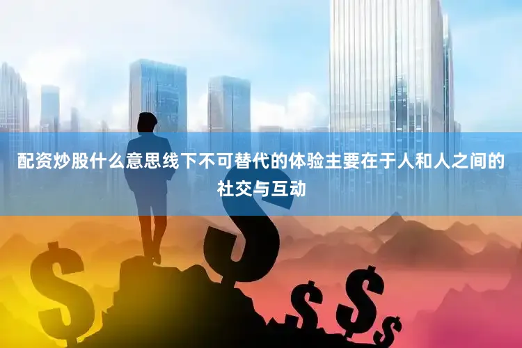 配资炒股什么意思线下不可替代的体验主要在于人和人之间的社交与互动