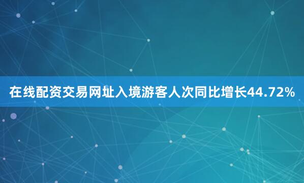 在线配资交易网址入境游客人次同比增长44.72%