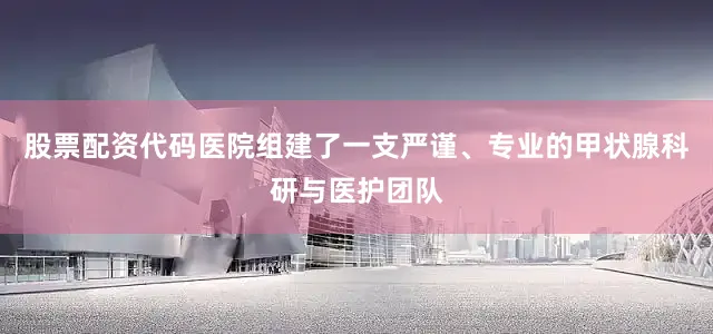 股票配资代码医院组建了一支严谨、专业的甲状腺科研与医护团队