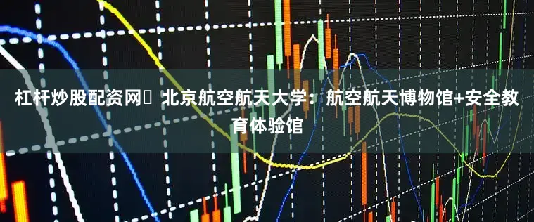 杠杆炒股配资网✅北京航空航天大学：航空航天博物馆+安全教育体验馆