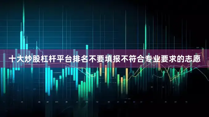 十大炒股杠杆平台排名不要填报不符合专业要求的志愿