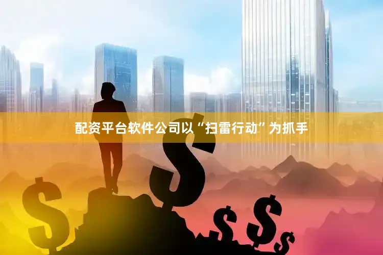 配资平台软件公司以“扫雷行动”为抓手