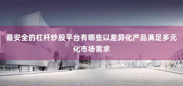 最安全的杠杆炒股平台有哪些以差异化产品满足多元化市场需求