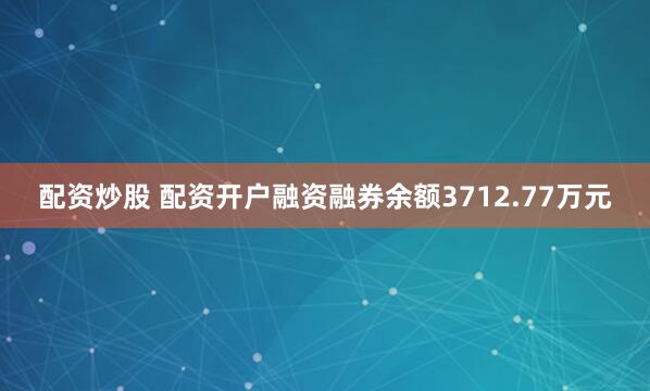 配资炒股 配资开户融资融券余额3712.77万元