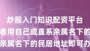 炒股入门知识配资平台网店经营者用自己或直系亲属名下的民居地址即可办理