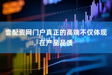壹配资网门户真正的高端不仅体现在产品品质