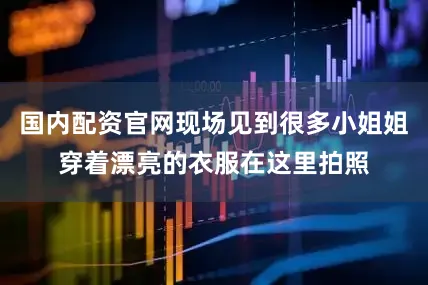 国内配资官网现场见到很多小姐姐穿着漂亮的衣服在这里拍照