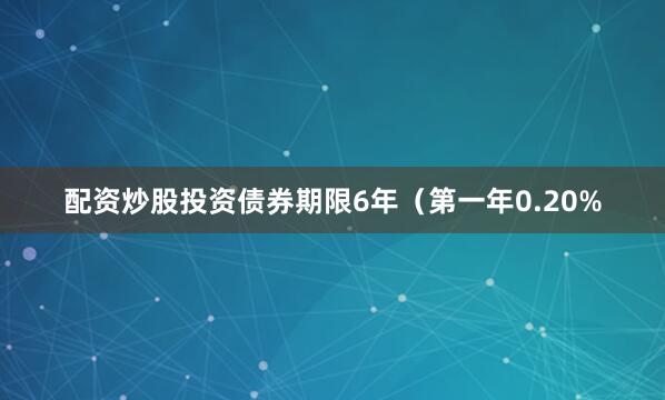 配资炒股投资债券期限6年（第一年0.20%