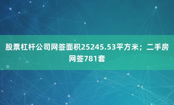 股票杠杆公司网签面积25245.53平方米；二手房网签781套
