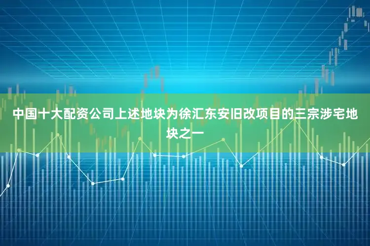 中国十大配资公司上述地块为徐汇东安旧改项目的三宗涉宅地块之一