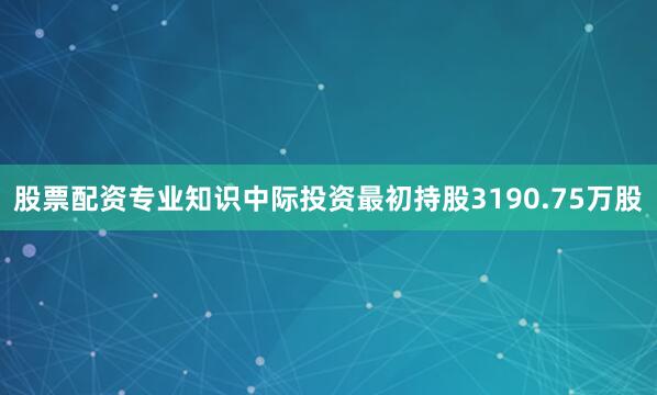 股票配资专业知识中际投资最初持股3190.75万股