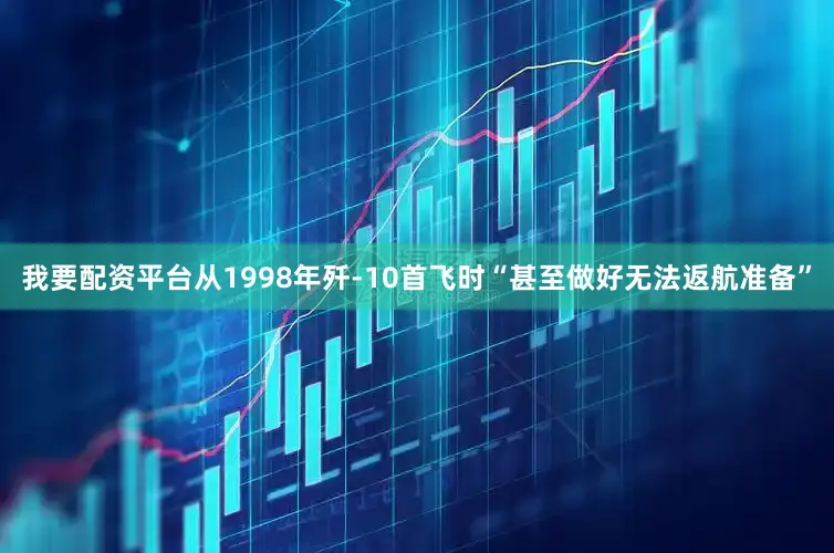 我要配资平台从1998年歼-10首飞时“甚至做好无法返航准备”