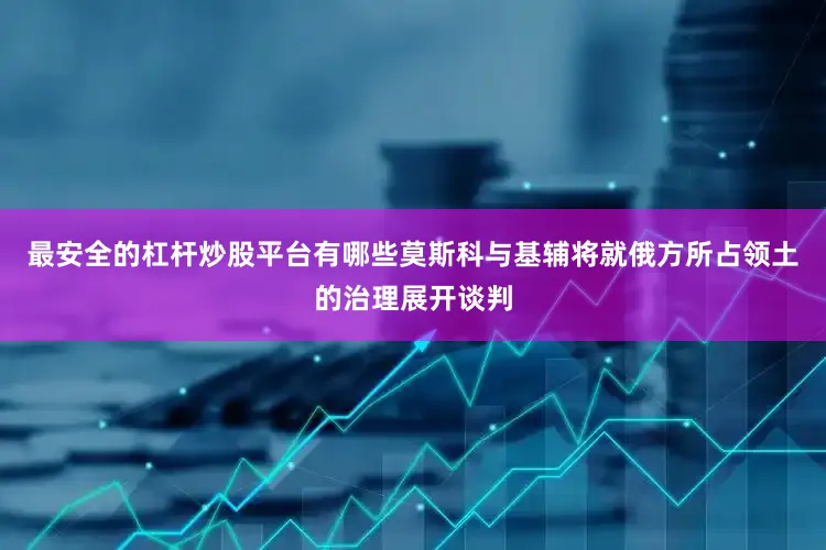 最安全的杠杆炒股平台有哪些莫斯科与基辅将就俄方所占领土的治理展开谈判